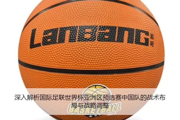 深入解析国际足联世界杯亚洲区预选赛中国队的战术布局与战略调整
